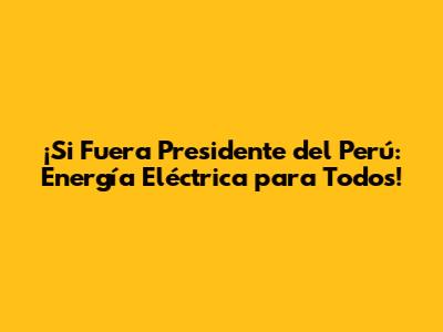 ¡Si Fuera Presidente del Perú: Energía Eléctrica para Todos!