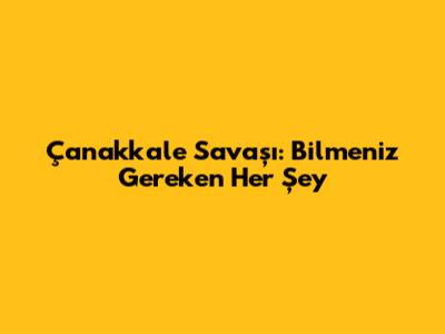 Çanakkale Savaşı: Bilmeniz Gereken Her Şey
