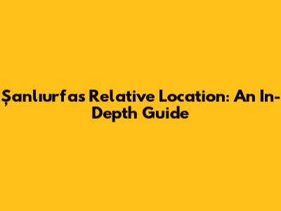 Şanlıurfa's Relative Location: An In-Depth Guide