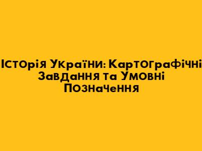 Історія України: Картографічні Завдання та Умовні Позначення