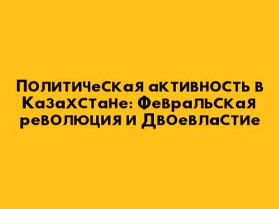Политическая активность в Казахстане: Февральская революция и Двоевластие