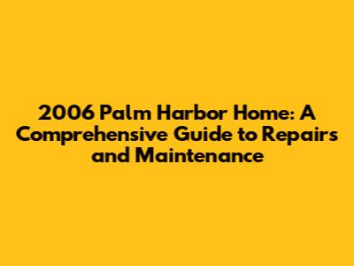 2006 Palm Harbor Home: A Comprehensive Guide to Repairs and Maintenance