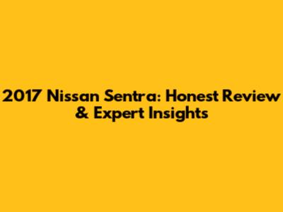 2017 Nissan Sentra: Honest Review & Expert Insights