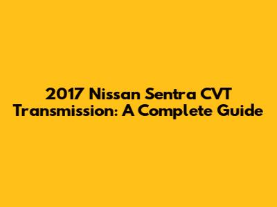 2017 Nissan Sentra CVT Transmission: A Complete Guide