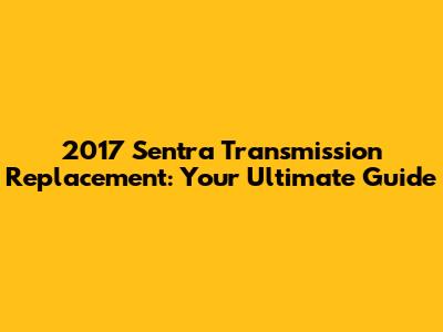 2017 Sentra Transmission Replacement: Your Ultimate Guide
