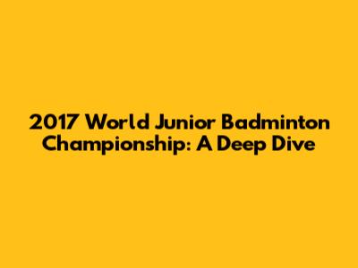 2017 World Junior Badminton Championship: A Deep Dive