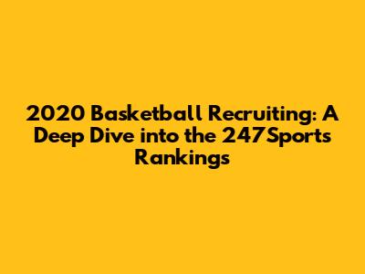 2020 Basketball Recruiting: A Deep Dive into the 247Sports Rankings