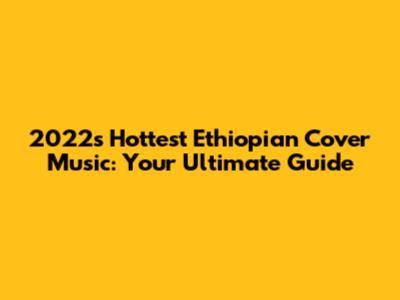 2022's Hottest Ethiopian Cover Music: Your Ultimate Guide