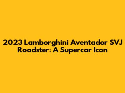 2023 Lamborghini Aventador SVJ Roadster: A Supercar Icon