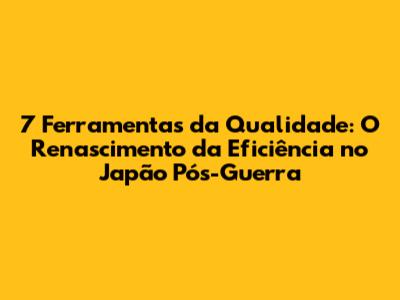 7 Ferramentas da Qualidade: O Renascimento da Eficiência no Japão Pós-Guerra