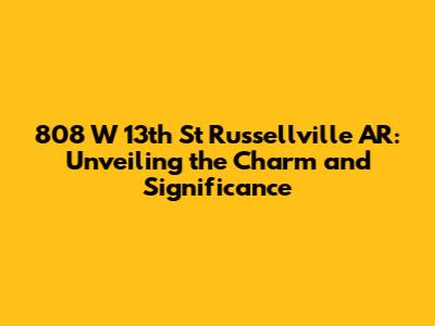 808 W 13th St Russellville AR: Unveiling the Charm and Significance