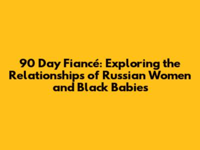 90 Day Fiancé: Exploring the Relationships of Russian Women and Black Babies