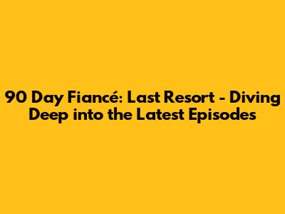 90 Day Fiancé: Last Resort - Diving Deep into the Latest Episodes