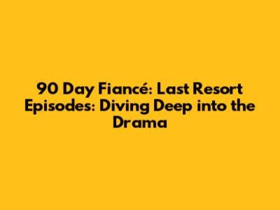 90 Day Fiancé: Last Resort Episodes: Diving Deep into the Drama