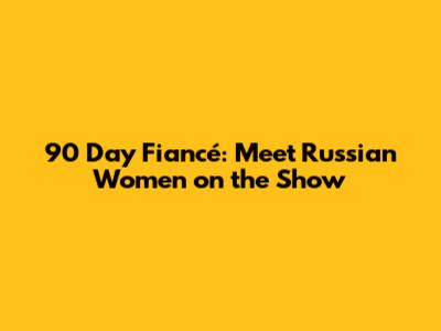 90 Day Fiancé: Meet Russian Women on the Show