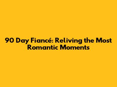 90 Day Fiancé: Reliving the Most Romantic Moments