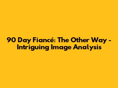 90 Day Fiancé: The Other Way - Intriguing Image Analysis