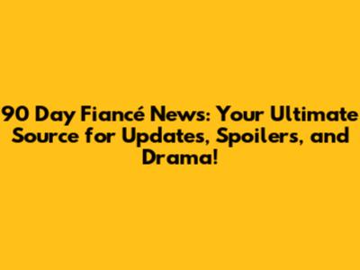 90 Day Fiancé News: Your Ultimate Source for Updates, Spoilers, and Drama!