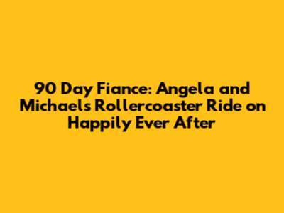 90 Day Fiance: Angela and Michael's Rollercoaster Ride on Happily Ever After
