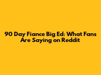90 Day Fiance Big Ed: What Fans Are Saying on Reddit