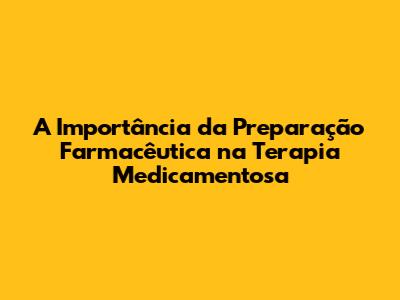 A Importância da Preparação Farmacêutica na Terapia Medicamentosa