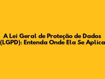 A Lei Geral de Proteção de Dados (LGPD): Entenda Onde Ela Se Aplica