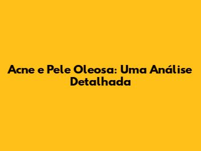 Acne e Pele Oleosa: Uma Análise Detalhada