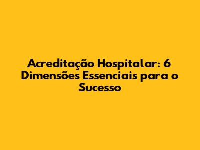 Acreditação Hospitalar: 6 Dimensões Essenciais para o Sucesso