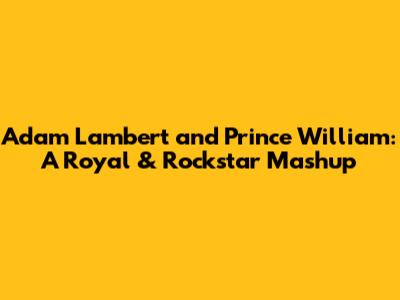 Adam Lambert and Prince William: A Royal & Rockstar Mashup