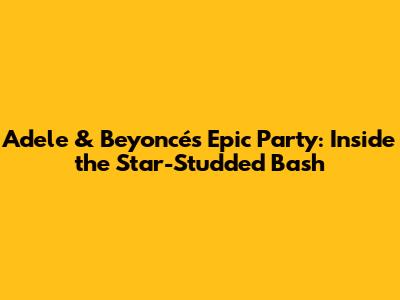 Adele & Beyoncé's Epic Party: Inside the Star-Studded Bash
