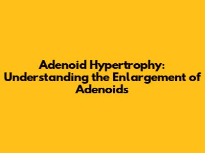 Adenoid Hypertrophy: Understanding the Enlargement of Adenoids