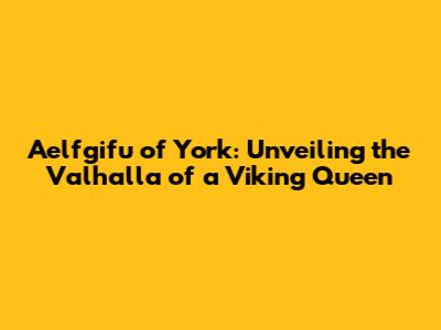 Aelfgifu of York: Unveiling the Valhalla of a Viking Queen