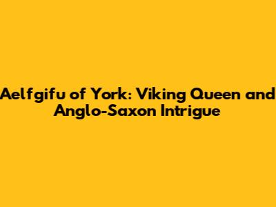 Aelfgifu of York: Viking Queen and Anglo-Saxon Intrigue