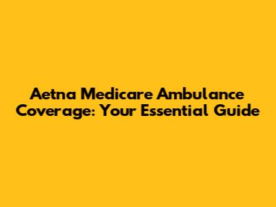 Aetna Medicare Ambulance Coverage: Your Essential Guide