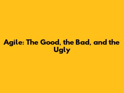 Agile: The Good, the Bad, and the Ugly
