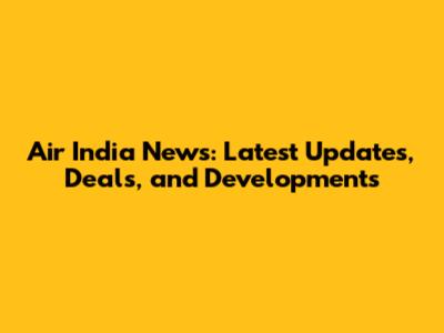 Air India News: Latest Updates, Deals, and Developments