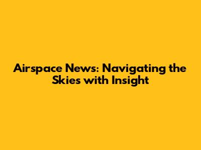 Airspace News: Navigating the Skies with Insight