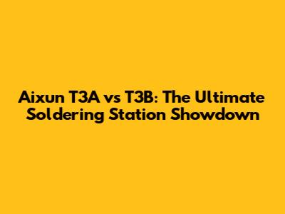 Aixun T3A vs T3B: The Ultimate Soldering Station Showdown