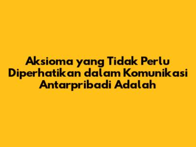 Aksioma yang Tidak Perlu Diperhatikan dalam Komunikasi Antarpribadi Adalah