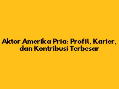 Aktor Amerika Pria: Profil, Karier, dan Kontribusi Terbesar