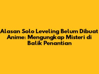 Alasan Solo Leveling Belum Dibuat Anime: Mengungkap Misteri di Balik Penantian