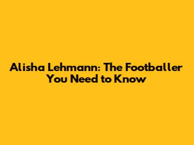 Alisha Lehmann: The Footballer You Need to Know