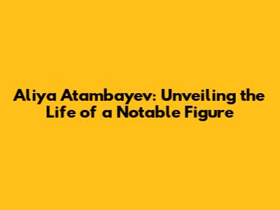 Aliya Atambayev: Unveiling the Life of a Notable Figure
