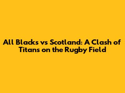 All Blacks vs Scotland: A Clash of Titans on the Rugby Field