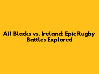 All Blacks vs. Ireland: Epic Rugby Battles Explored
