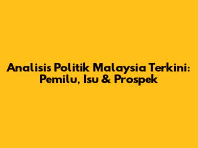 Analisis Politik Malaysia Terkini: Pemilu, Isu & Prospek
