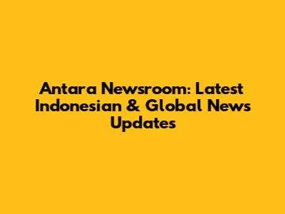 Antara Newsroom: Latest Indonesian & Global News Updates