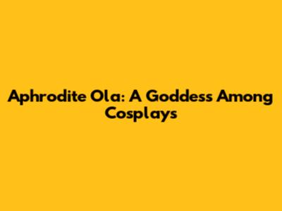 Aphrodite Ola: A Goddess Among Cosplays