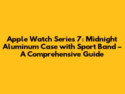 Apple Watch Series 7: Midnight Aluminum Case with Sport Band – A Comprehensive Guide