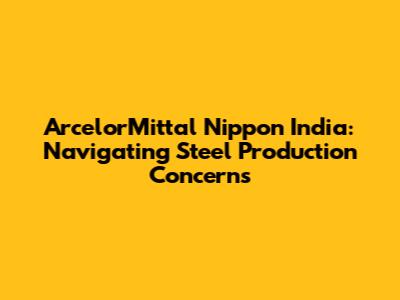ArcelorMittal Nippon India: Navigating Steel Production Concerns